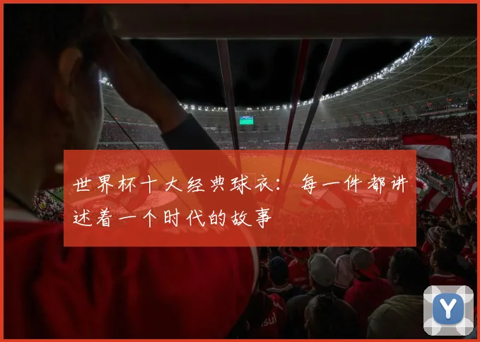 世界杯十大经典球衣：每一件都讲述着一个时代的故事