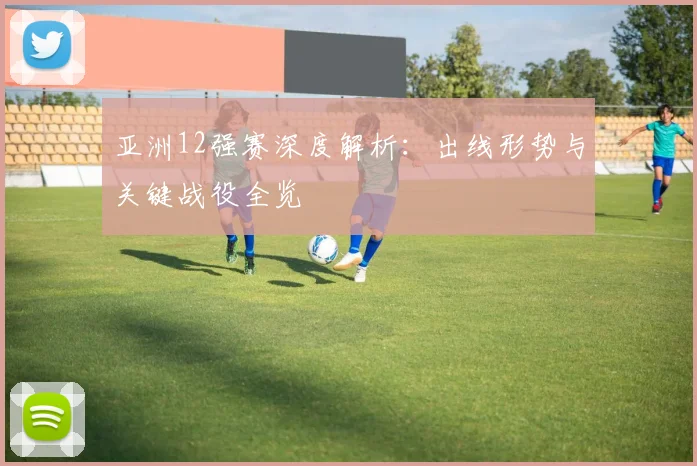 亚洲12强赛深度解析：出线形势与关键战役全览
