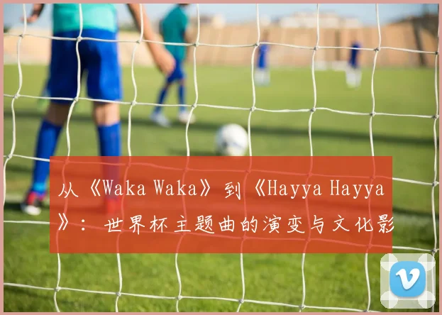 从《Waka Waka》到《Hayya Hayya》：世界杯主题曲的演变与文化影响
